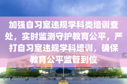 加强自习室违规学科类培训查处，实时监测守护教育公平，严打自习室违规学科培训，确保教育公平监管到位