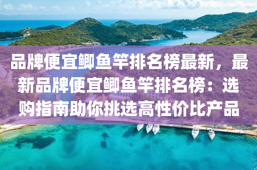 品牌便宜鲫鱼竿排名榜最新，最新品牌便宜鲫鱼竿排名榜：选购指南助你挑选高性价比产品