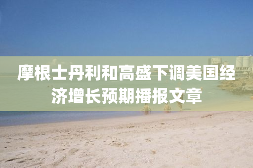 摩根士丹利和高盛下调美国经济增长预期播报文章