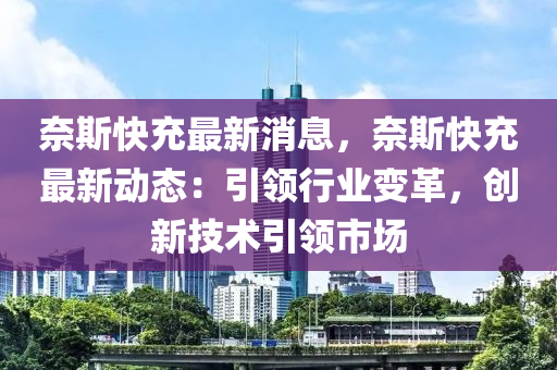 奈斯快充最新消息，奈斯快充最新动态：引领行业变革，创新技术引领市场