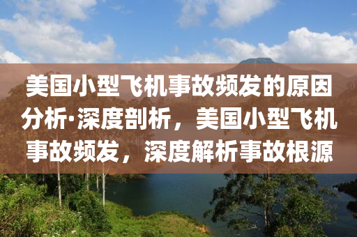 美国小型飞机事故频发的原因分析·深度剖析，美国小型飞机事故频发，深度解析事故根源