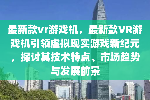 最新款vr游戏机，最新款VR游戏机引领虚拟现实游戏新纪元，探讨其技术特点、市场趋势与发展前景