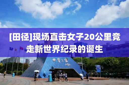 [田径]现场直击女子20公里竞走新世界纪录的诞生
