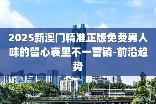 2025新澳门精准正版免费男人味的留心表里不一营销-前沿趋势