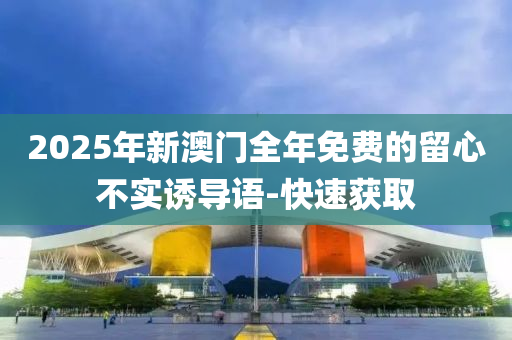 2025年新澳门全年免费的留心不实诱导语-快速获取