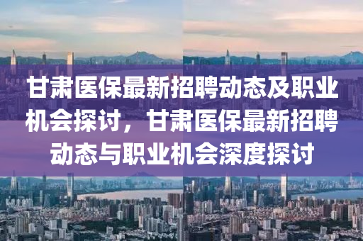 甘肃医保最新招聘动态及职业机会探讨，甘肃医保最新招聘动态与职业机会深度探讨