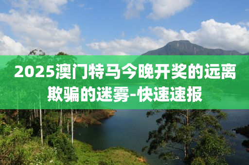 2025澳门特马今晚开奖的远离欺骗的迷雾-快速速报