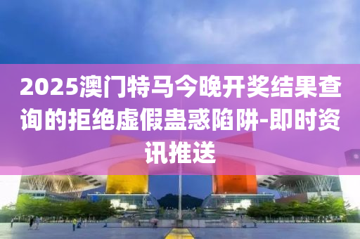2025澳门特马今晚开奖结果查询的拒绝虚假蛊惑陷阱-即时资讯推送