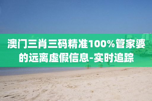 澳门三肖三码精准100%管家婆的远离虚假信息-实时追踪