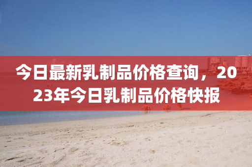 今日最新乳制品价格查询，2023年今日乳制品价格快报