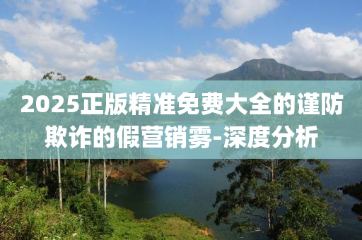 2025正版精准免费大全的谨防欺诈的假营销雾-深度分析
