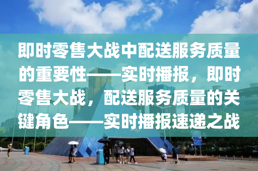 即时零售大战中配送服务质量的重要性——实时播报，即时零售大战，配送服务质量的关键角色——实时播报速递之战