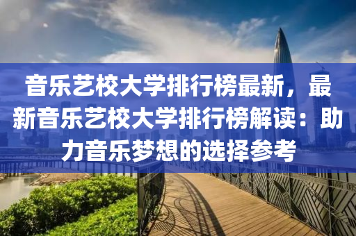 音乐艺校大学排行榜最新，最新音乐艺校大学排行榜解读：助力音乐梦想的选择参考