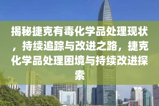 揭秘捷克有毒化学品处理现状，持续追踪与改进之路，捷克化学品处理困境与持续改进探索