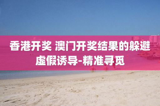 香港开奖 澳门开奖结果的躲避虚假诱导-精准寻觅