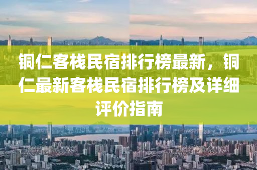 铜仁客栈民宿排行榜最新，铜仁最新客栈民宿排行榜及详细评价指南