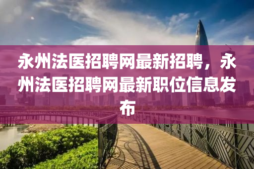 永州法医招聘网最新招聘，永州法医招聘网最新职位信息发布