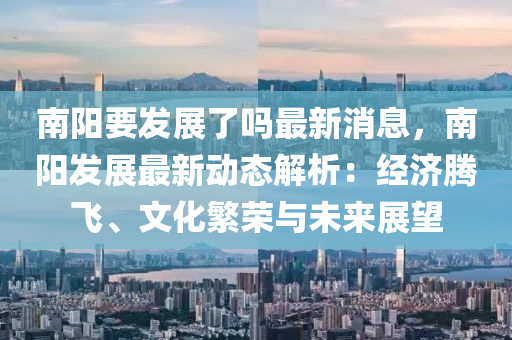 南阳要发展了吗最新消息，南阳发展最新动态解析：经济腾飞、文化繁荣与未来展望