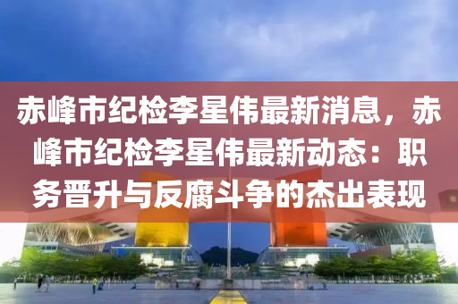赤峰市纪检李星伟最新消息，赤峰市纪检李星伟最新动态：职务晋升与反腐斗争的杰出表现