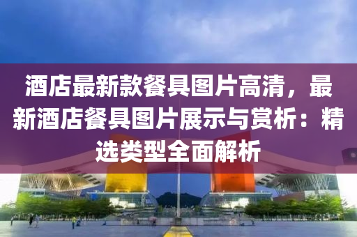 酒店最新款餐具图片高清，最新酒店餐具图片展示与赏析：精选类型全面解析