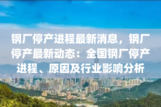 钢厂停产进程最新消息，钢厂停产最新动态：全国钢厂停产进程、原因及行业影响分析