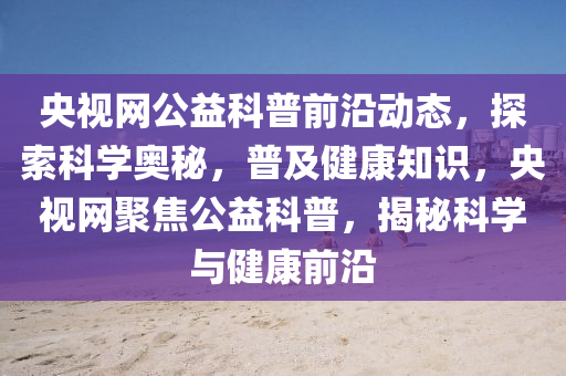 央视网公益科普前沿动态，探索科学奥秘，普及健康知识，央视网聚焦公益科普，揭秘科学与健康前沿