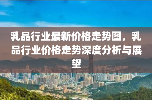 乳品行业最新价格走势图，乳品行业价格走势深度分析与展望