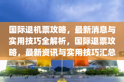 国际退机票攻略，最新消息与实用技巧全解析，国际退票攻略，最新资讯与实用技巧汇总