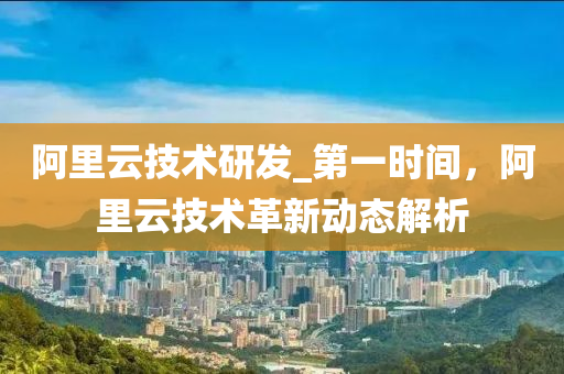 阿里云技术研发_第一时间，阿里云技术革新动态解析