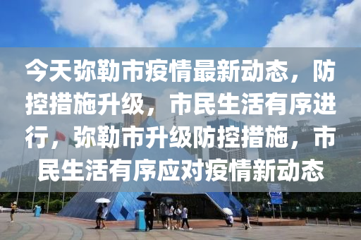 今天弥勒市疫情最新动态，防控措施升级，市民生活有序进行，弥勒市升级防控措施，市民生活有序应对疫情新动态
