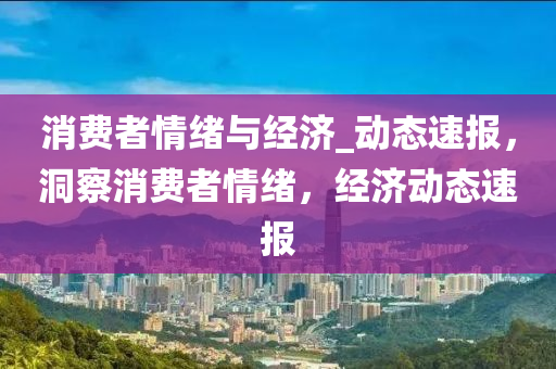 消费者情绪与经济_动态速报，洞察消费者情绪，经济动态速报