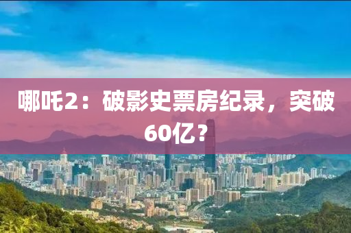哪吒2：破影史票房纪录，突破60亿？