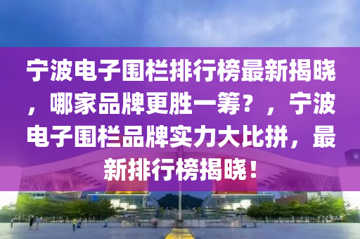 宁波电子围栏排行榜最新揭晓，哪家品牌更胜一筹？，宁波电子围栏品牌实力大比拼，最新排行榜揭晓！