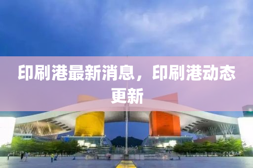 印刷港最新消息，印刷港动态更新