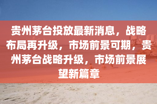 贵州茅台投放最新消息，战略布局再升级，市场前景可期，贵州茅台战略升级，市场前景展望新篇章