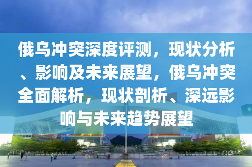 俄乌冲突深度评测，现状分析、影响及未来展望，俄乌冲突全面解析，现状剖析、深远影响与未来趋势展望