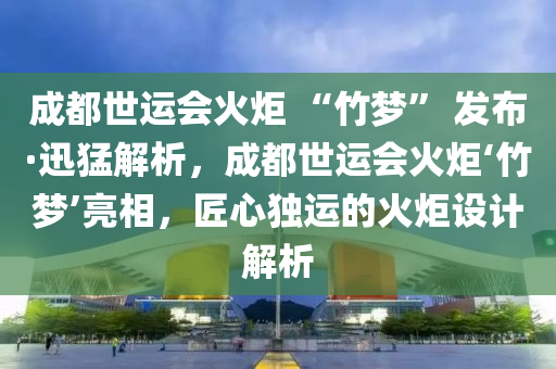 成都世运会火炬 “竹梦” 发布·迅猛解析，成都世运会火炬‘竹梦’亮相，匠心独运的火炬设计解析