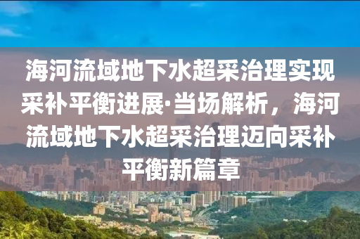 海河流域地下水超采治理实现采补平衡进展·当场解析，海河流域地下水超采治理迈向采补平衡新篇章