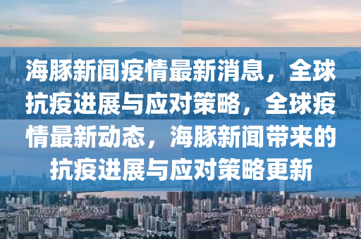 海豚新闻疫情最新消息，全球抗疫进展与应对策略，全球疫情最新动态，海豚新闻带来的抗疫进展与应对策略更新
