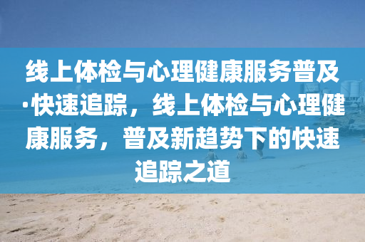 线上体检与心理健康服务普及·快速追踪，线上体检与心理健康服务，普及新趋势下的快速追踪之道