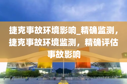 捷克事故环境影响_精确监测，捷克事故环境监测，精确评估事故影响