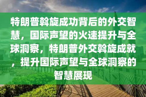 特朗普斡旋成功背后的外交智慧，国际声望的火速提升与全球洞察，特朗普外交斡旋成就，提升国际声望与全球洞察的智慧展现