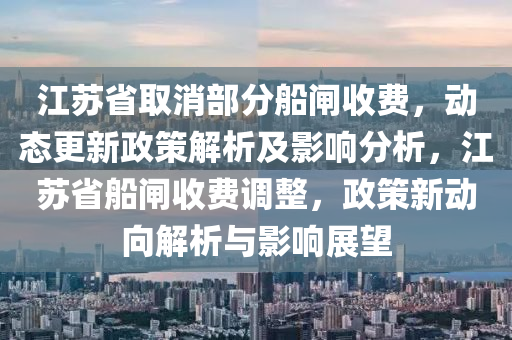 江苏省取消部分船闸收费，动态更新政策解析及影响分析，江苏省船闸收费调整，政策新动向解析与影响展望