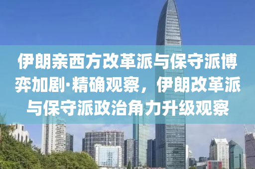 伊朗亲西方改革派与保守派博弈加剧·精确观察，伊朗改革派与保守派政治角力升级观察