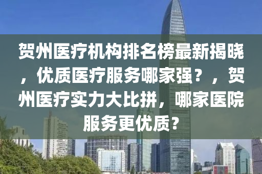 贺州医疗机构排名榜最新揭晓，优质医疗服务哪家强？，贺州医疗实力大比拼，哪家医院服务更优质？