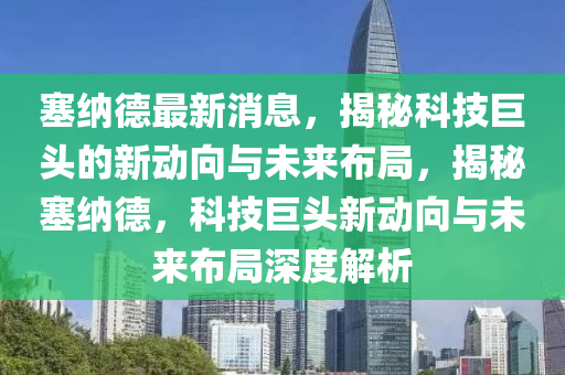 塞纳德最新消息，揭秘科技巨头的新动向与未来布局，揭秘塞纳德，科技巨头新动向与未来布局深度解析