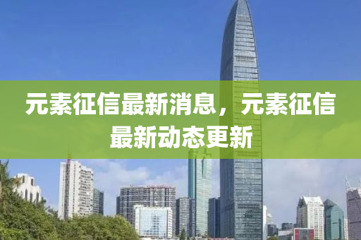 元素征信最新消息，元素征信最新动态更新