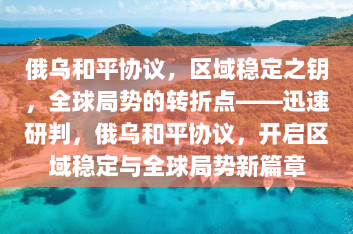 俄乌和平协议，区域稳定之钥，全球局势的转折点——迅速研判，俄乌和平协议，开启区域稳定与全球局势新篇章