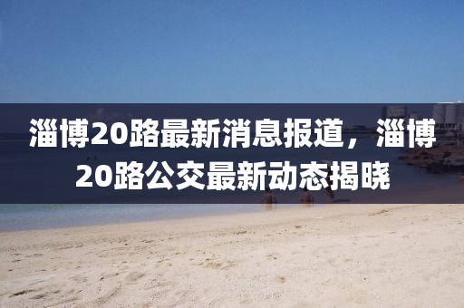 淄博20路最新消息报道，淄博20路公交最新动态揭晓