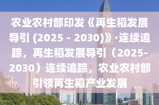 农业农村部印发《再生稻发展导引 (2025 - 2030)》·连续追踪，再生稻发展导引（2025-2030）连续追踪，农业农村部引领再生稻产业发展